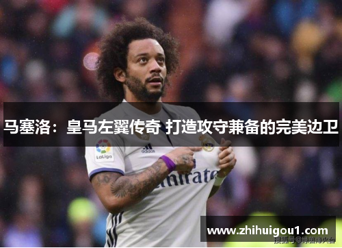 马塞洛:皇马左翼传奇 打造攻守兼备的完美边卫 马塞洛:皇马左翼传奇 打造攻守兼备的完美边卫