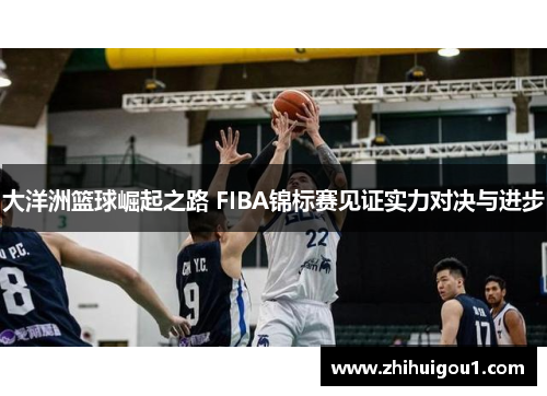 大洋洲篮球崛起之路 FIBA锦标赛见证实力对决与进步 大洋洲篮球崛起之路 FIBA锦标赛见证实力对决与进步