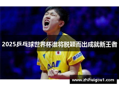 2025乒乓球世界杯谁将脱颖而出成就新王者 2025乒乓球世界杯谁将脱颖而出成就新王者