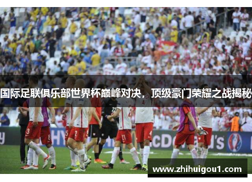 国际足联俱乐部世界杯巅峰对决,顶级豪门荣耀之战揭秘 国际足联俱乐部世界杯巅峰对决,顶级豪门荣耀之战揭秘