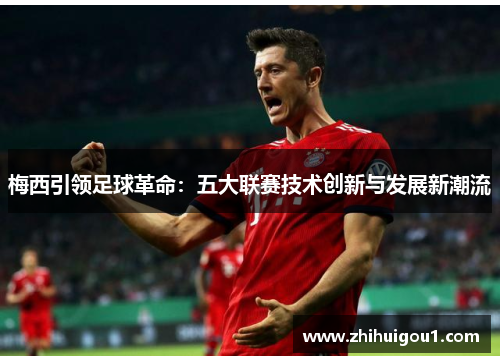 梅西引领足球革命:五大联赛技术创新与发展新潮流 梅西引领足球革命:五大联赛技术创新与发展新潮流