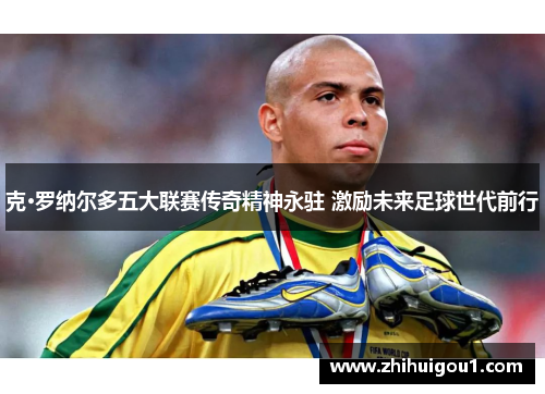 克·罗纳尔多五大联赛传奇精神永驻 激励未来足球世代前行 克·罗纳尔多五大联赛传奇精神永驻 激励未来足球世代前行