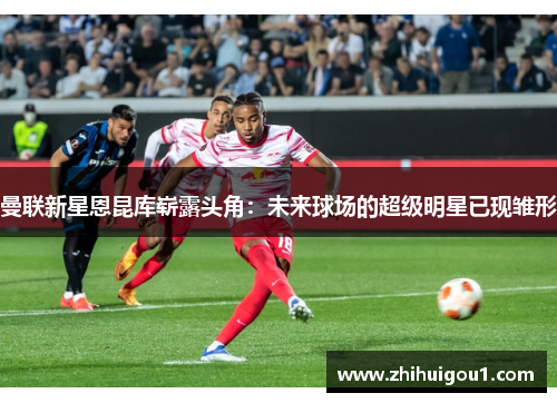 曼联新星恩昆库崭露头角:未来球场的超级明星已现雏形